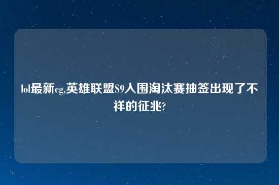 lol最新cg,英雄联盟S9入围淘汰赛抽签出现了不祥的征兆?