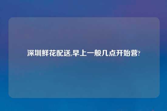 深圳鲜花配送,早上一般几点开始营?