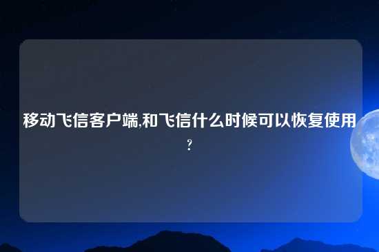 移动飞信客户端,和飞信什么时候可以恢复使用?