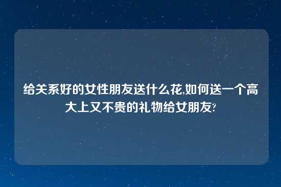 给关系好的女性朋友送什么花,如何送一个高大上又不贵的礼物给女朋友?