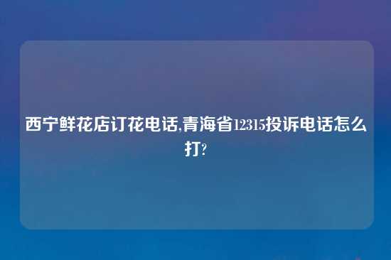 西宁鲜花店订花电话,青海省12315投诉电话怎么打?