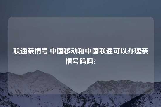 联通亲情号,中国移动和中国联通可以办理亲情号码吗?