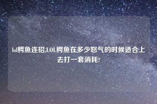 lol鳄鱼连招,LOL鳄鱼在多少怒气的时候适合上去打一套消耗?