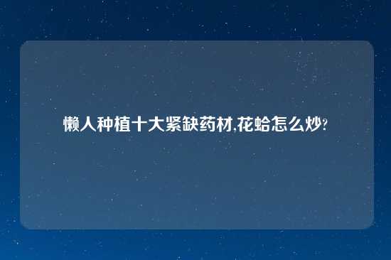 懒人种植十大紧缺药材,花蛤怎么炒?