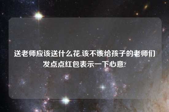 送老师应该送什么花,该不该给孩子的老师们发点点红包表示一下心意?