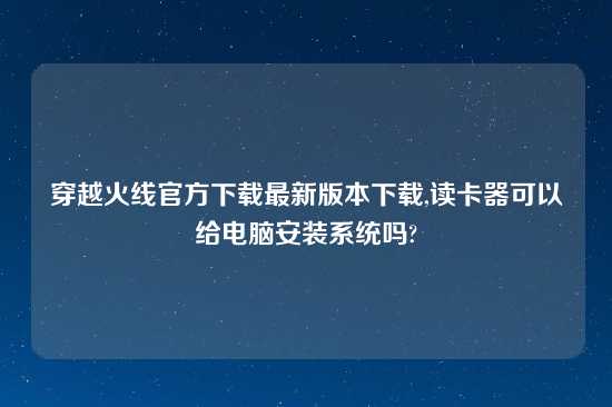 穿越火线官方怎么玩最新版本怎么玩,读卡器可以给电脑安装系统吗?