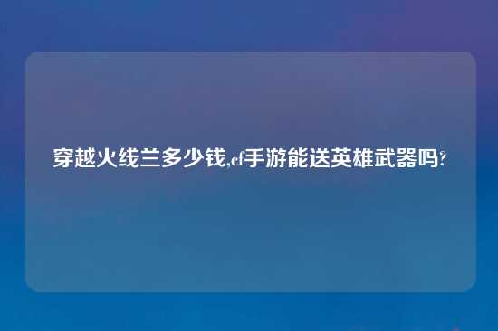 穿越火线兰多少钱,cf手游能送英雄武器吗?