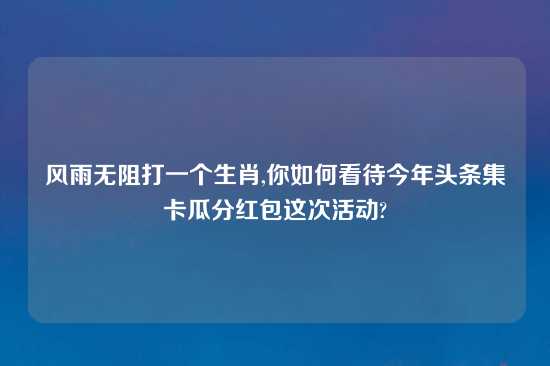 风雨无阻打一个生肖,你如何看待今年头条集卡瓜分红包这次活动?