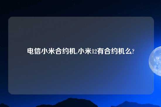 电信小米合约机,小米12有合约机么?