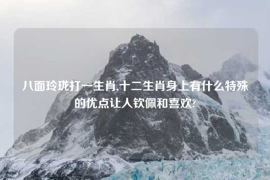 八面玲珑打一生肖,十二生肖身上有什么特殊的优点让人钦佩和喜欢?