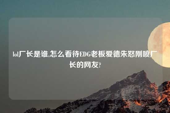 lol厂长是谁,怎么看待EDG老板爱德朱怒刚喷厂长的网友?