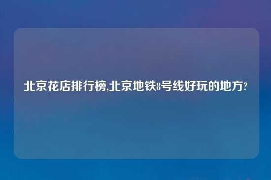 北京花店排行榜,北京地铁8号线好玩的地方?