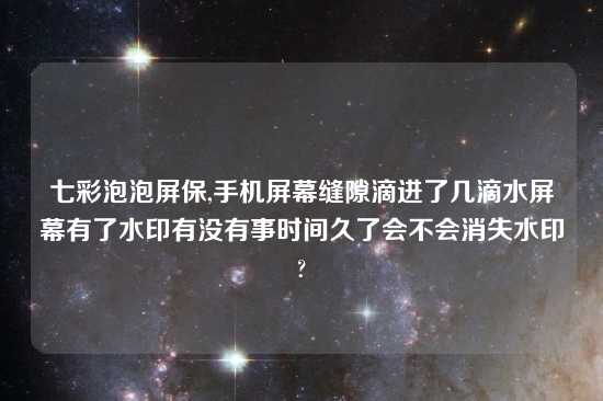 七彩泡泡屏保,手机屏幕缝隙滴进了几滴水屏幕有了水印有没有事时间久了会不会消失水印?