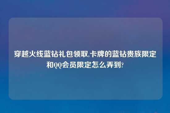 穿越火线蓝钻礼包领取,卡牌的蓝钻贵族限定和QQ会员限定怎么弄到?