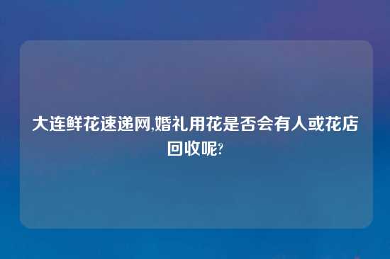 大连鲜花速递网,婚礼用花是否会有人或花店回收呢?