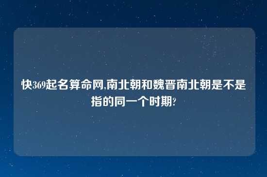 快369起名算命网,南北朝和魏晋南北朝是不是指的同一个时期?