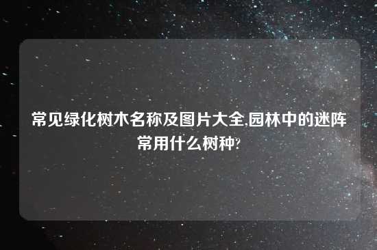 常见绿化树木名称及图片大全,园林中的迷阵常用什么树种?