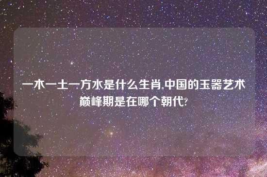 一木一土一方水是什么生肖,中国的玉器艺术巅峰期是在哪个朝代?