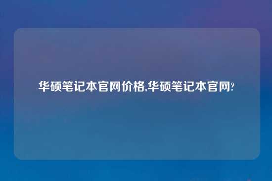 华硕笔记本官网价格,华硕笔记本官网?