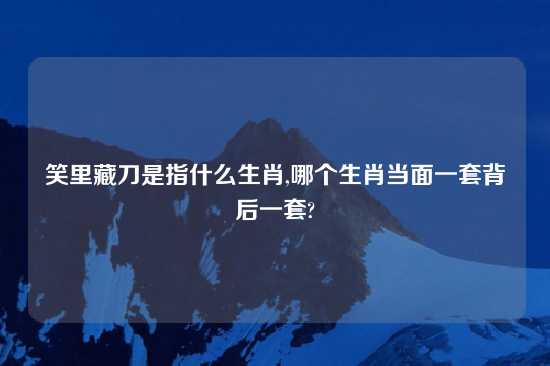 笑里藏刀是指什么生肖,哪个生肖当面一套背后一套?