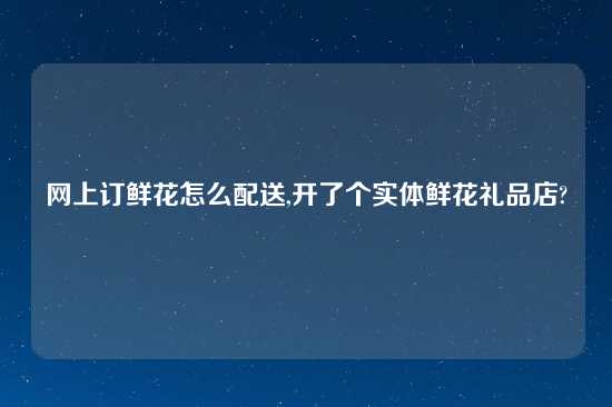 网上订鲜花怎么配送,开了个实体鲜花礼品店?