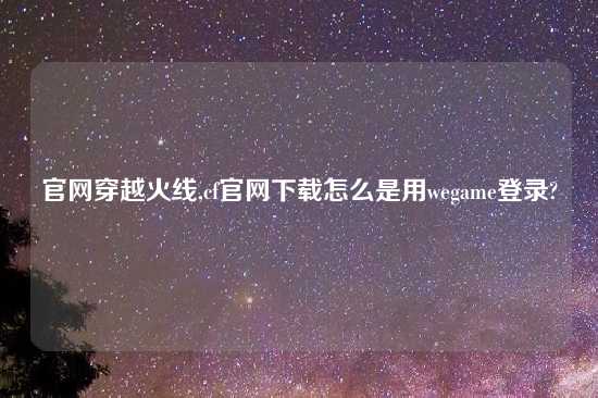 官网穿越火线,cf官网怎么玩怎么是用wegame登录?