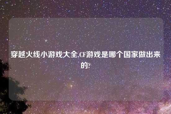 穿越火线小游戏大全,CF游戏是哪个国家做出来的?