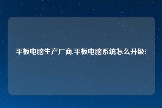 平板电脑生产厂商,平板电脑系统怎么升级?