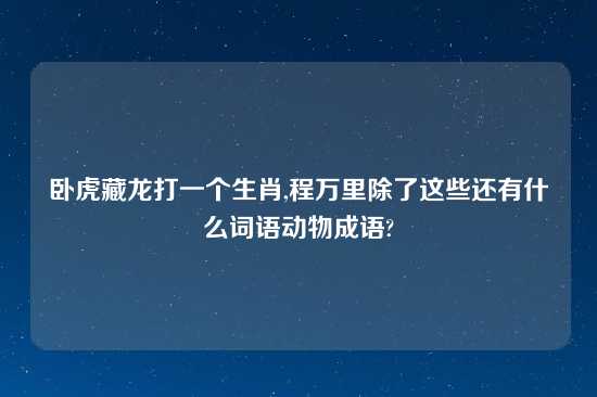 卧虎藏龙打一个生肖,程万里除了这些还有什么词语动物成语?