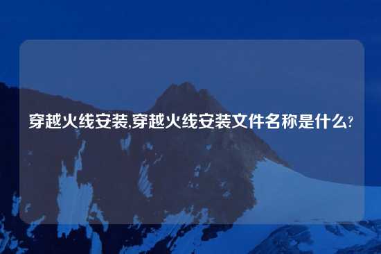 穿越火线安装,穿越火线安装文件名称是什么?