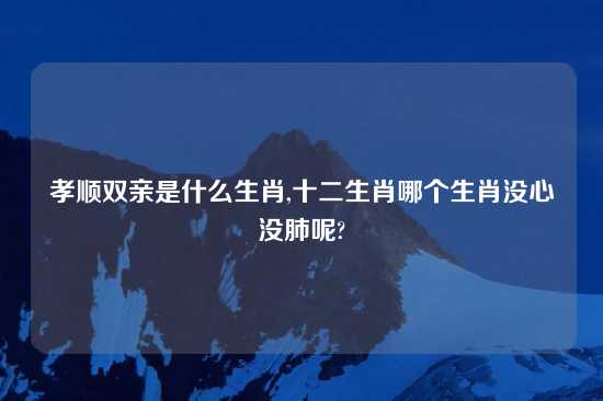 孝顺双亲是什么生肖,十二生肖哪个生肖没心没肺呢?