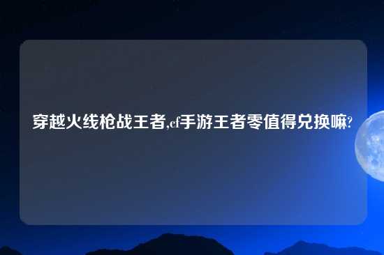 穿越火线枪战王者,cf手游王者零值得兑换嘛?