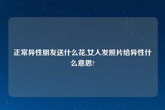 正常异性朋友送什么花,女人发照片给异性什么意思?