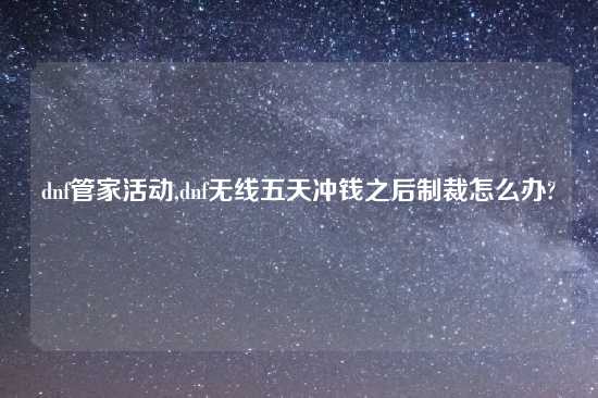 dnf管家活动,dnf无线五天冲钱之后制裁怎么办?