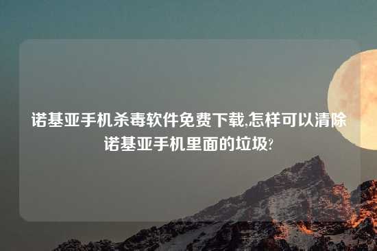 诺基亚手机杀毒软件免费怎么玩,怎样可以清除诺基亚手机里面的垃圾?