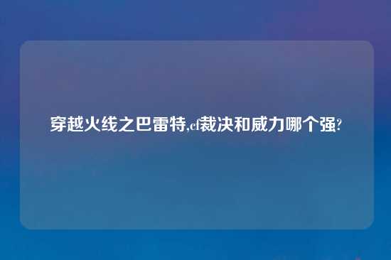 穿越火线之巴雷特,cf裁决和威力哪个强?