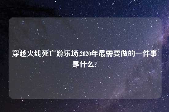 穿越火线死亡游乐场,2020年最需要做的一件事是什么?