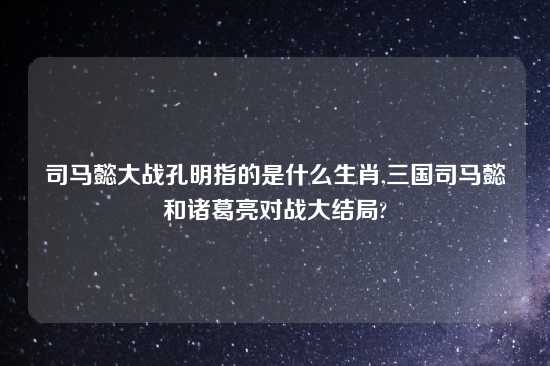 司马懿大战孔明指的是什么生肖,三国司马懿和诸葛亮对战大结局?