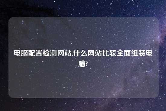 电脑配置检测网站,什么网站比较全面组装电脑?