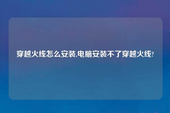 穿越火线怎么安装,电脑安装不了穿越火线?