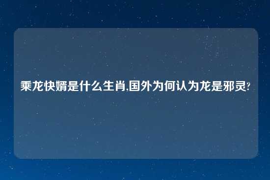 乘龙快婿是什么生肖,国外为何认为龙是邪灵?