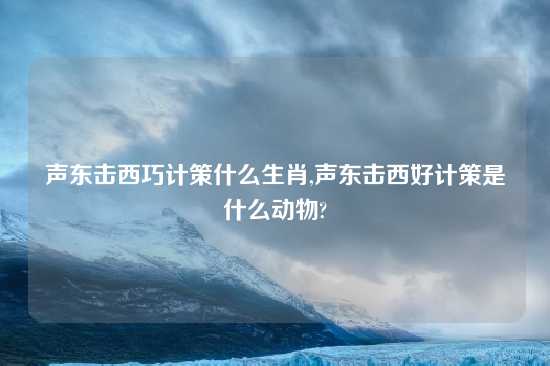 声东击西巧计策什么生肖,声东击西好计策是什么动物?