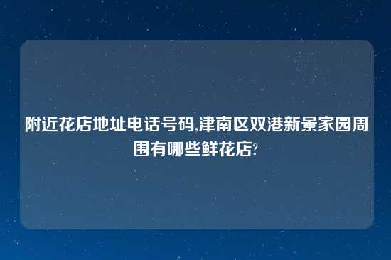 附近花店地址电话号码,津南区双港新景家园周围有哪些鲜花店?