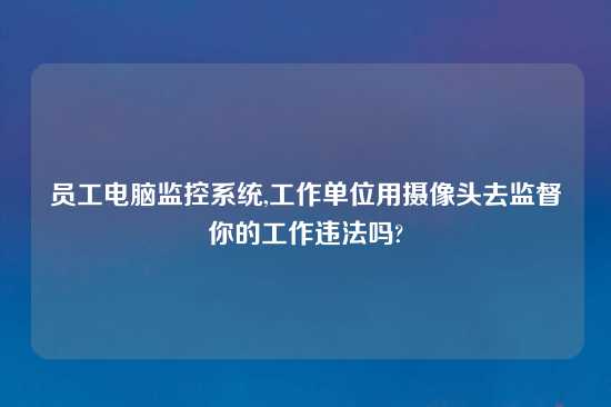 员工电脑监控系统,工作单位用摄像头去监督你的工作违法吗?