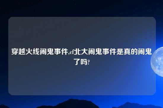 穿越火线闹鬼事件,cf北大闹鬼事件是真的闹鬼了吗?