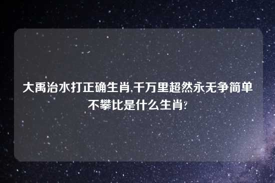 大禹治水打正确生肖,千万里超然永无争简单不攀比是什么生肖?