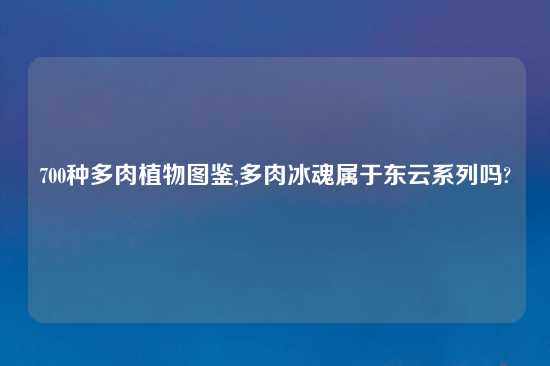 700种多肉植物图鉴,多肉冰魂属于东云系列吗?