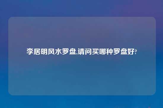 李居明风水罗盘,请问买哪种罗盘好?