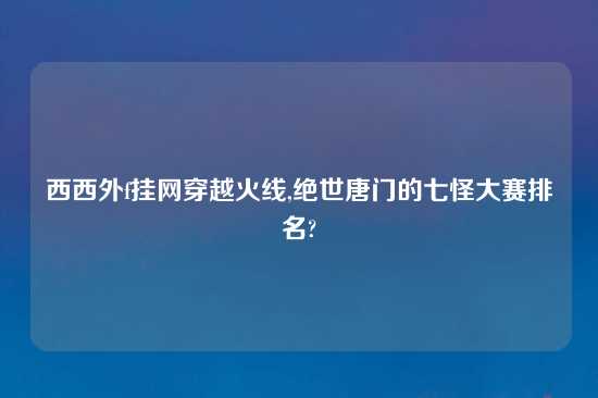 西西外f挂网穿越火线,绝世唐门的七怪大赛排名?