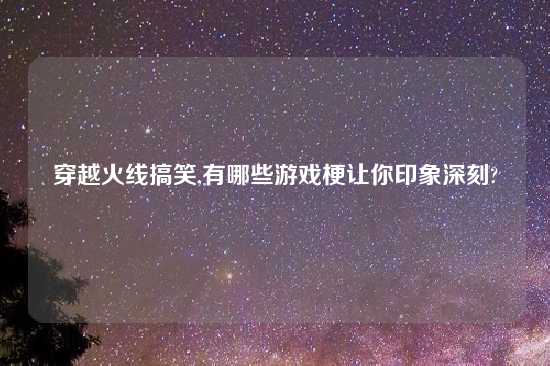 穿越火线搞笑,有哪些游戏梗让你印象深刻?